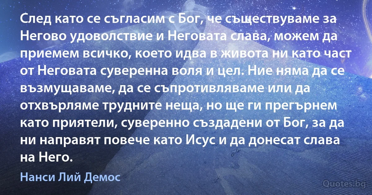 След като се съгласим с Бог, че съществуваме за Негово удоволствие и Неговата слава, можем да приемем всичко, което идва в живота ни като част от Неговата суверенна воля и цел. Ние няма да се възмущаваме, да се съпротивляваме или да отхвърляме трудните неща, но ще ги прегърнем като приятели, суверенно създадени от Бог, за да ни направят повече като Исус и да донесат слава на Него. (Нанси Лий Демос)