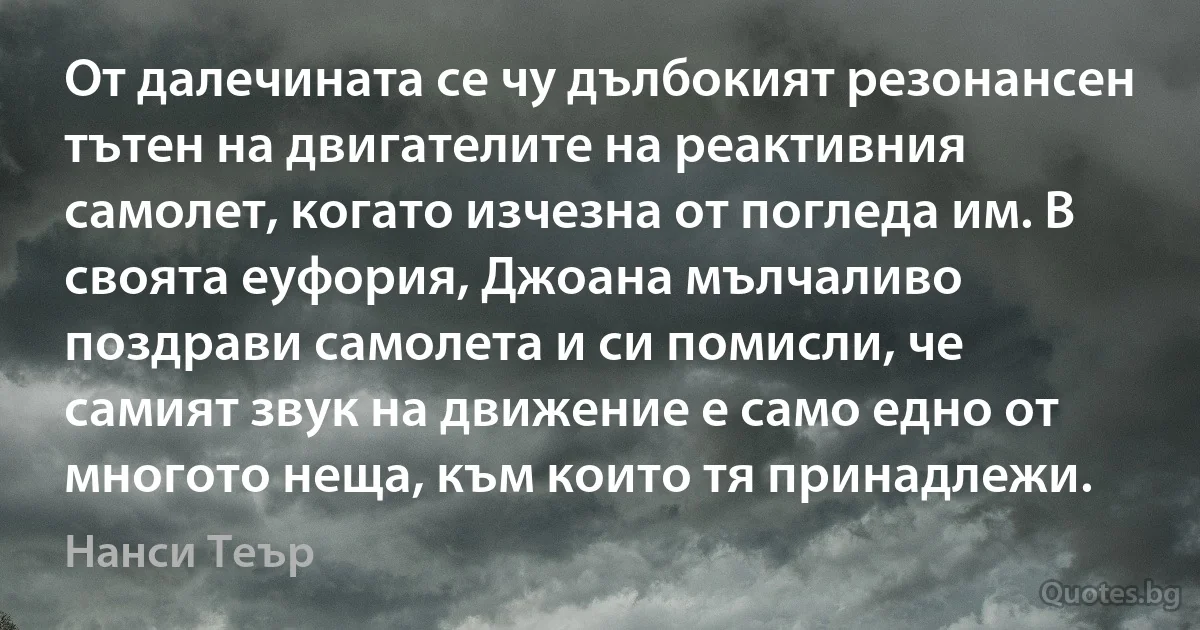 От далечината се чу дълбокият резонансен тътен на двигателите на реактивния самолет, когато изчезна от погледа им. В своята еуфория, Джоана мълчаливо поздрави самолета и си помисли, че самият звук на движение е само едно от многото неща, към които тя принадлежи. (Нанси Теър)