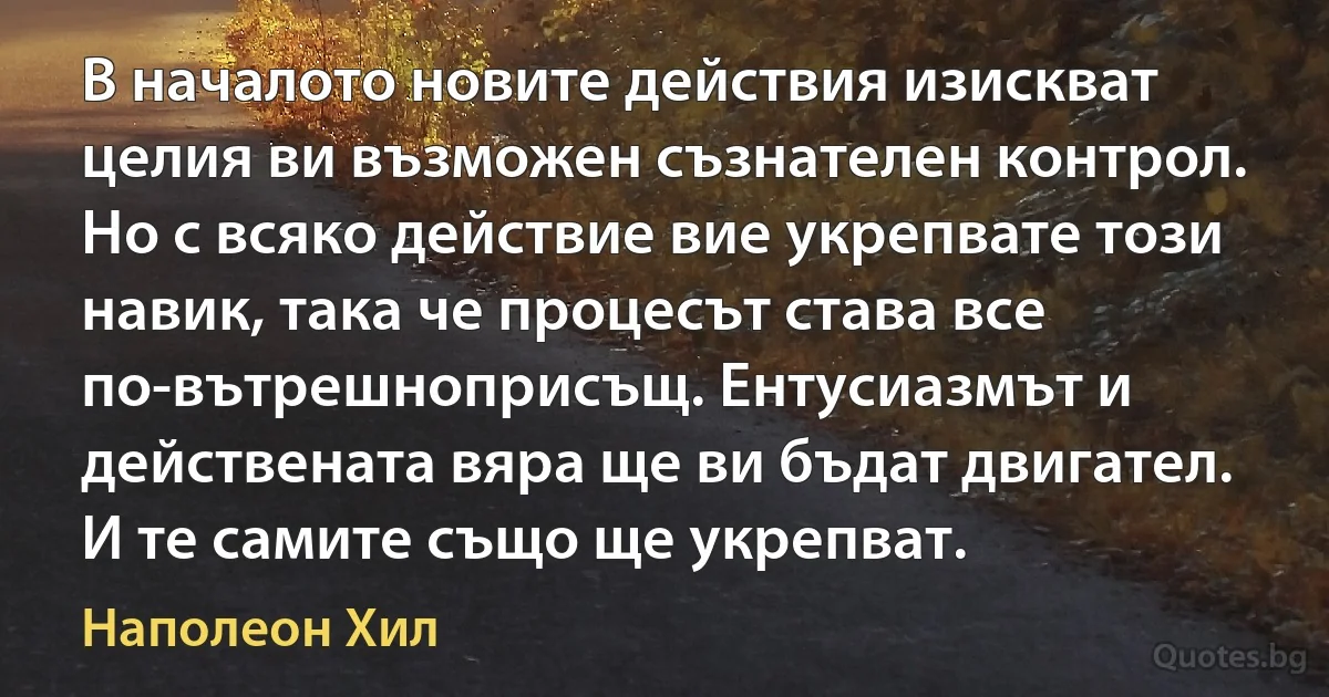 В началото новите действия изискват целия ви възможен съзнателен контрол. Но с всяко действие вие укрепвате този навик, така че процесът става все по-вътрешноприсъщ. Ентусиазмът и действената вяра ще ви бъдат двигател. И те самите също ще укрепват. (Наполеон Хил)