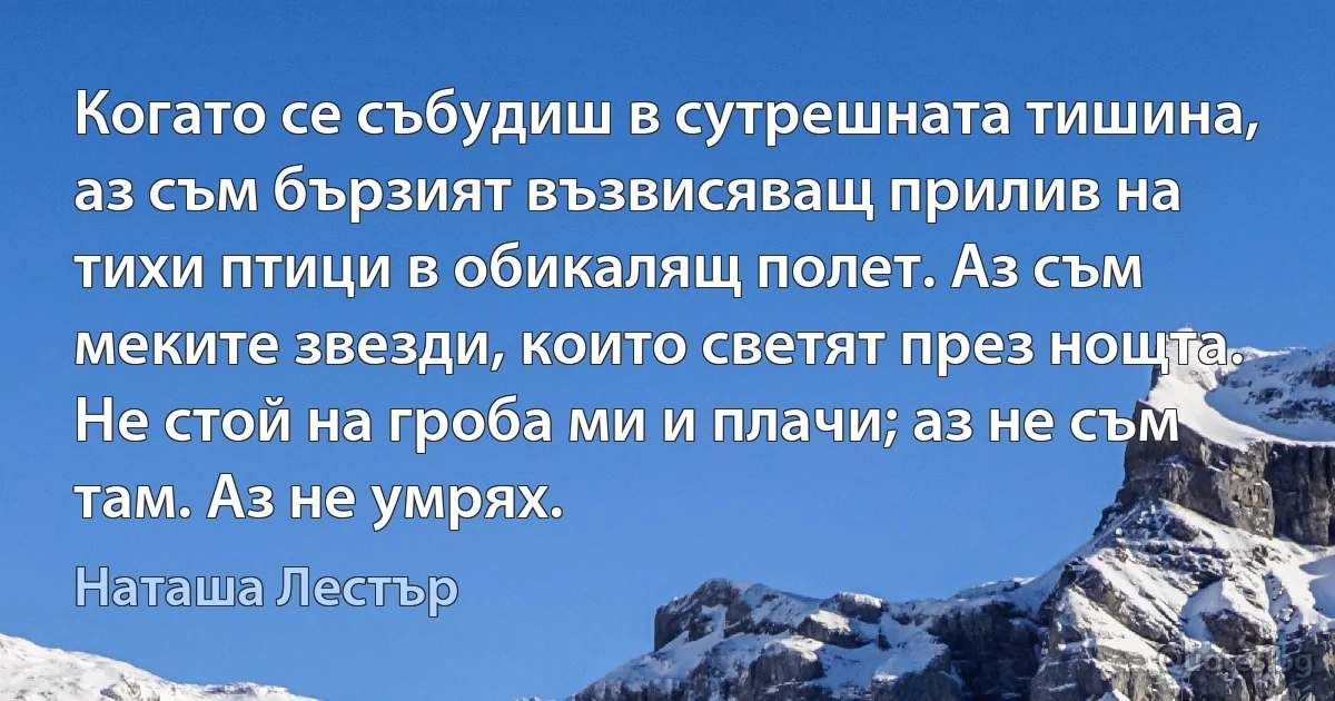 Когато се събудиш в сутрешната тишина, аз съм бързият възвисяващ прилив на тихи птици в обикалящ полет. Аз съм меките звезди, които светят през нощта. Не стой на гроба ми и плачи; аз не съм там. Аз не умрях. (Наташа Лестър)