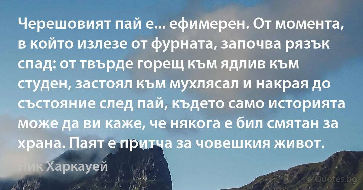 Черешовият пай е... ефимерен. От момента, в който излезе от фурната, започва рязък спад: от твърде горещ към ядлив към студен, застоял към мухлясал и накрая до състояние след пай, където само историята може да ви каже, че някога е бил смятан за храна. Паят е притча за човешкия живот. (Ник Харкауей)