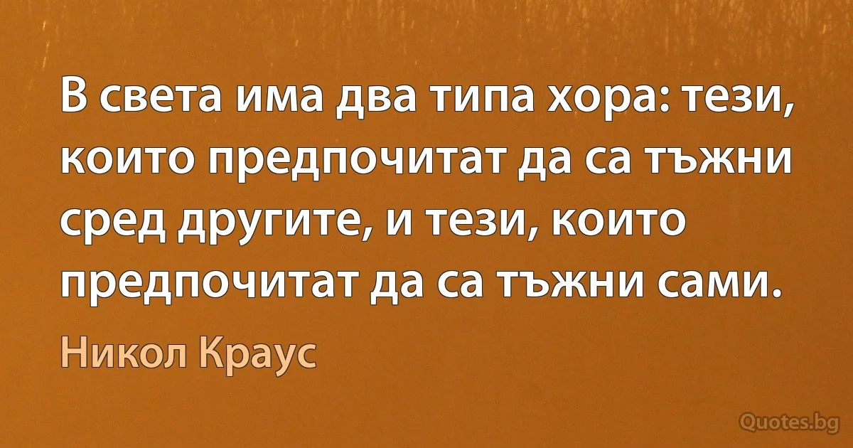 В света има два типа хора: тези, които предпочитат да са тъжни сред другите, и тези, които предпочитат да са тъжни сами. (Никол Краус)