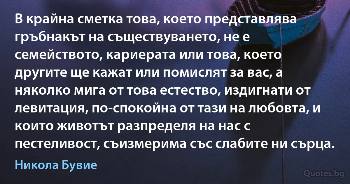 В крайна сметка това, което представлява гръбнакът на съществуването, не е семейството, кариерата или това, което другите ще кажат или помислят за вас, а няколко мига от това естество, издигнати от левитация, по-спокойна от тази на любовта, и които животът разпределя на нас с пестеливост, съизмерима със слабите ни сърца. (Никола Бувие)