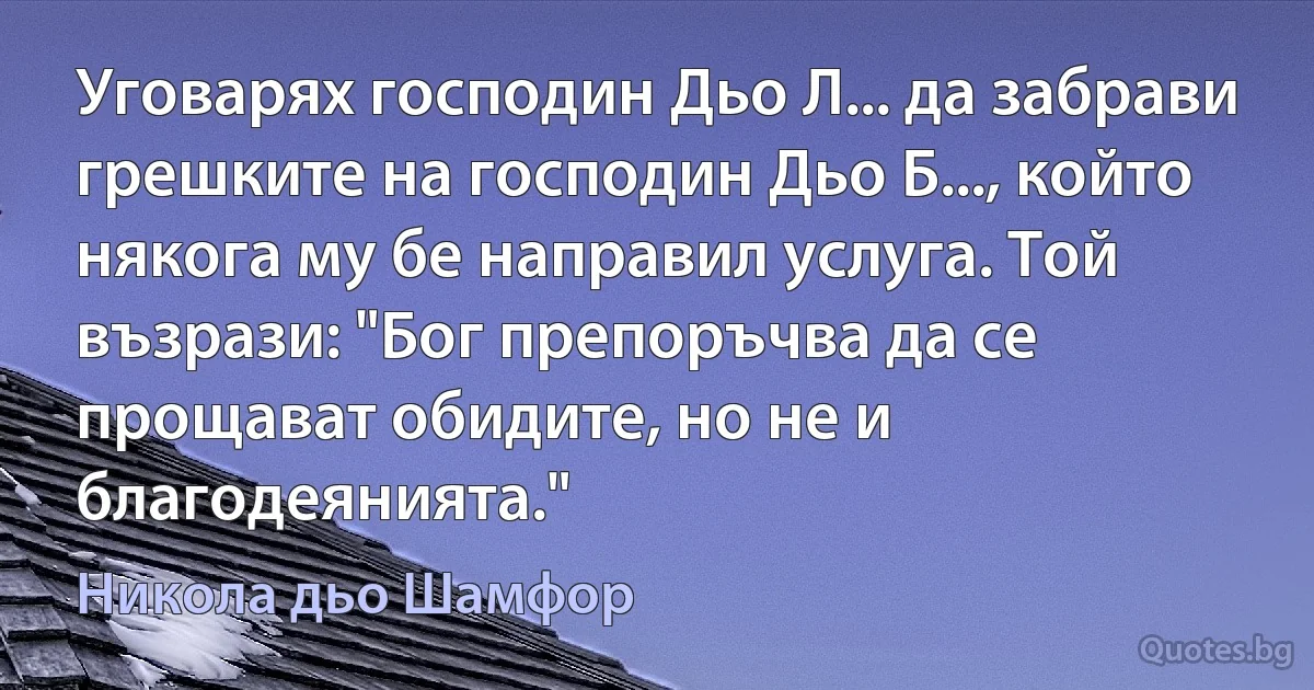 Уговарях господин Дьо Л... да забрави грешките на господин Дьо Б..., който някога му бе направил услуга. Той възрази: "Бог препоръчва да се прощават обидите, но не и благодеянията." (Никола дьо Шамфор)