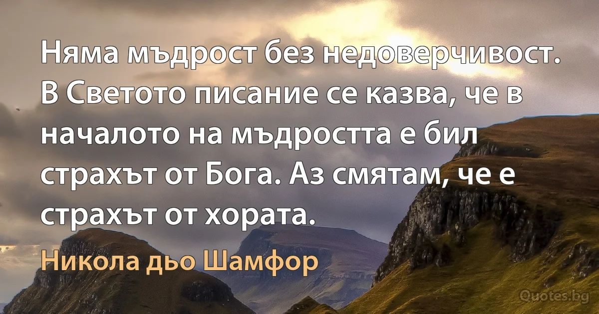 Няма мъдрост без недоверчивост. В Светото писание се казва, че в началото на мъдростта е бил страхът от Бога. Аз смятам, че е страхът от хората. (Никола дьо Шамфор)