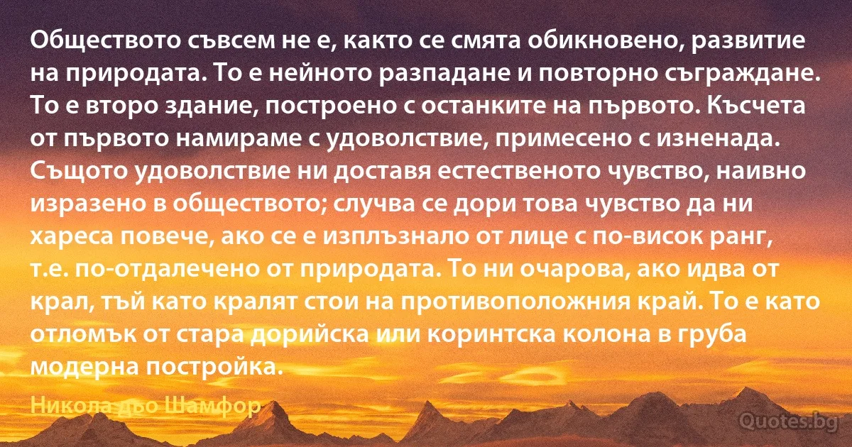 Обществото съвсем не е, както се смята обикновено, развитие на природата. То е нейното разпадане и повторно съграждане. То е второ здание, построено с останките на първото. Късчета от първото намираме с удоволствие, примесено с изненада. Същото удоволствие ни доставя естественото чувство, наивно изразено в обществото; случва се дори това чувство да ни хареса повече, ако се е изплъзнало от лице с по-висок ранг, т.е. по-отдалечено от природата. То ни очарова, ако идва от крал, тъй като кралят стои на противоположния край. То е като отломък от стара дорийска или коринтска колона в груба модерна постройка. (Никола дьо Шамфор)