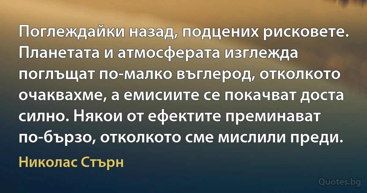 Поглеждайки назад, подцених рисковете. Планетата и атмосферата изглежда поглъщат по-малко въглерод, отколкото очаквахме, а емисиите се покачват доста силно. Някои от ефектите преминават по-бързо, отколкото сме мислили преди. (Николас Стърн)