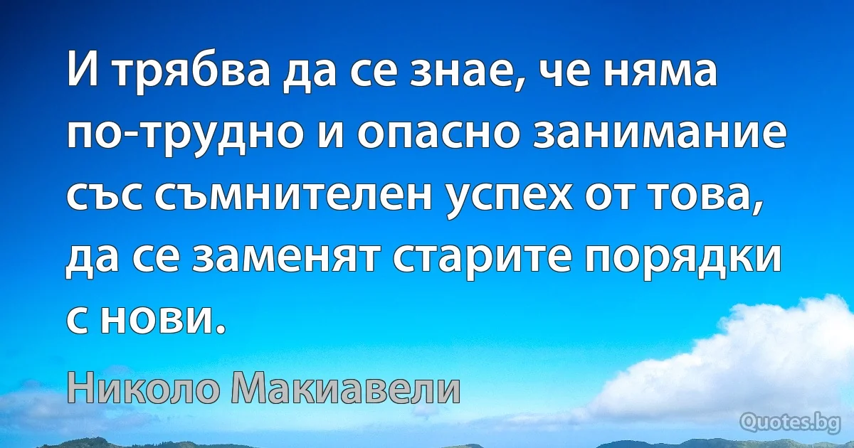 И трябва да се знае, че няма по-трудно и опасно занимание със съмнителен успех от това, да се заменят старите порядки с нови. (Николо Макиавели)