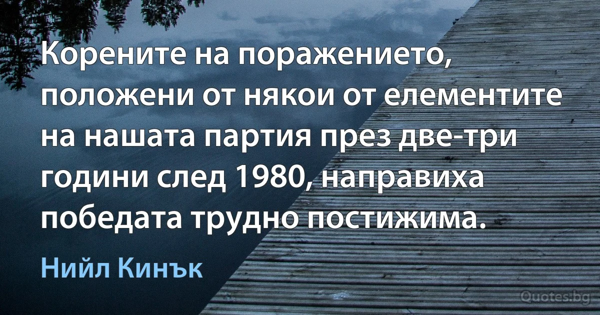 Корените на поражението, положени от някои от елементите на нашата партия през две-три години след 1980, направиха победата трудно постижима. (Нийл Кинък)