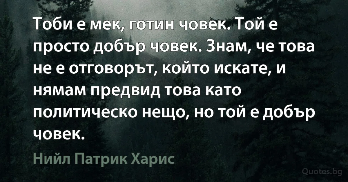 Тоби е мек, готин човек. Той е просто добър човек. Знам, че това не е отговорът, който искате, и нямам предвид това като политическо нещо, но той е добър човек. (Нийл Патрик Харис)