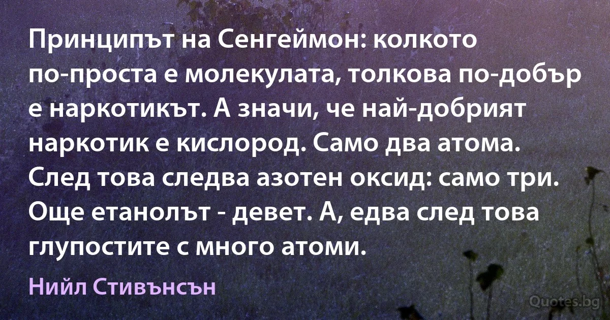 Принципът на Сенгеймон: колкото по-проста е молекулата, толкова по-добър е наркотикът. А значи, че най-добрият наркотик е кислород. Само два атома. След това следва азотен оксид: само три. Още етанолът - девет. А, едва след това глупостите с много атоми. (Нийл Стивънсън)