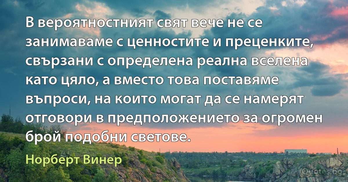 В вероятностният свят вече не се занимаваме с ценностите и преценките, свързани с определена реална вселена като цяло, а вместо това поставяме въпроси, на които могат да се намерят отговори в предположението за огромен брой подобни светове. (Норберт Винер)