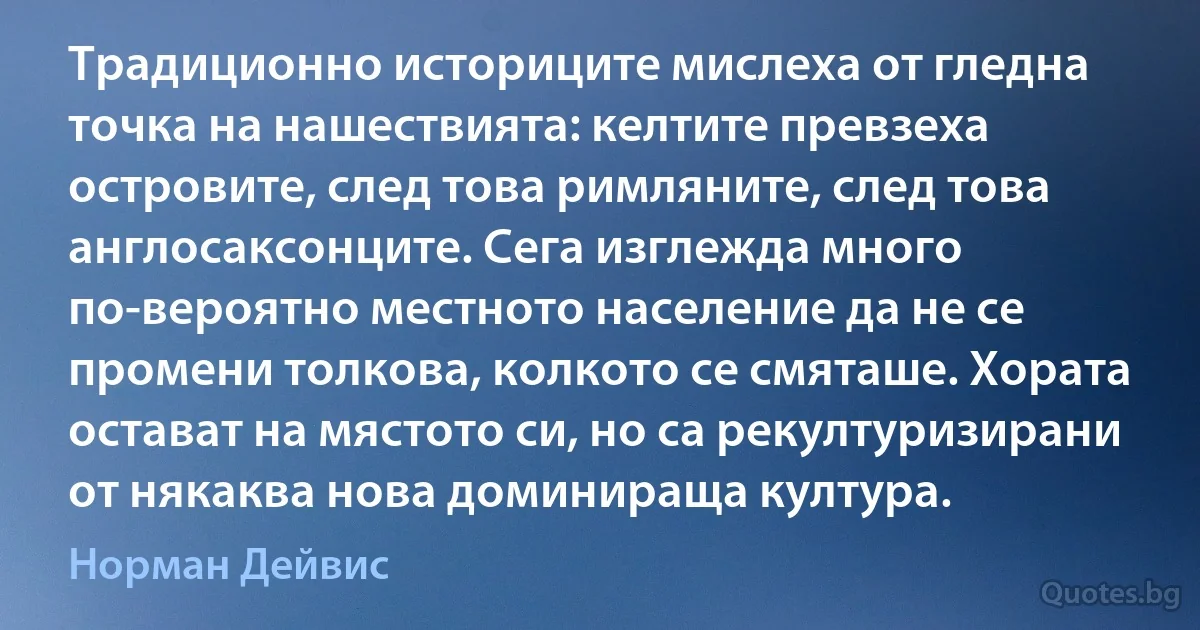 Традиционно историците мислеха от гледна точка на нашествията: келтите превзеха островите, след това римляните, след това англосаксонците. Сега изглежда много по-вероятно местното население да не се промени толкова, колкото се смяташе. Хората остават на мястото си, но са рекултуризирани от някаква нова доминираща култура. (Норман Дейвис)