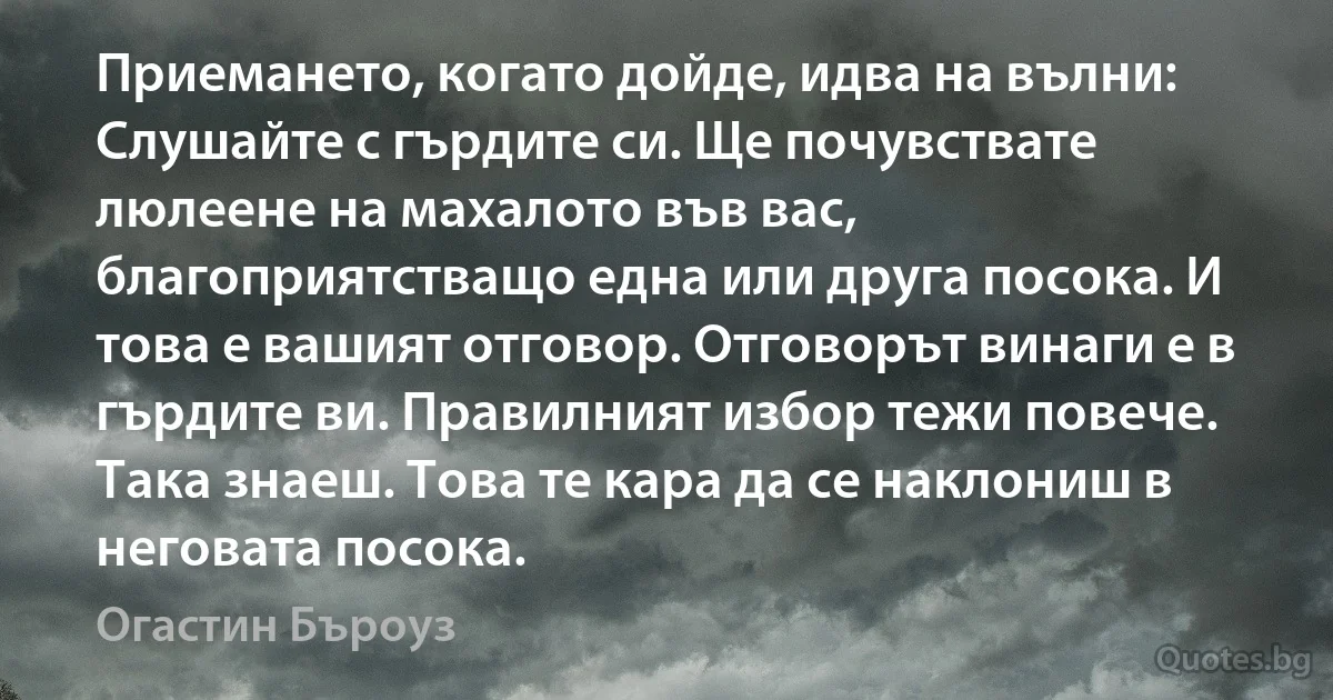 Приемането, когато дойде, идва на вълни: Слушайте с гърдите си. Ще почувствате люлеене на махалото във вас, благоприятстващо една или друга посока. И това е вашият отговор. Отговорът винаги е в гърдите ви. Правилният избор тежи повече. Така знаеш. Това те кара да се наклониш в неговата посока. (Огастин Бъроуз)