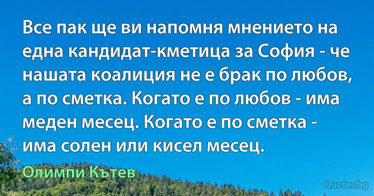 Все пак ще ви напомня мнението на една кандидат-кметица за София - че нашата коалиция не е брак по любов, а по сметка. Когато е по любов - има меден месец. Когато е по сметка - има солен или кисел месец. (Олимпи Кътев)