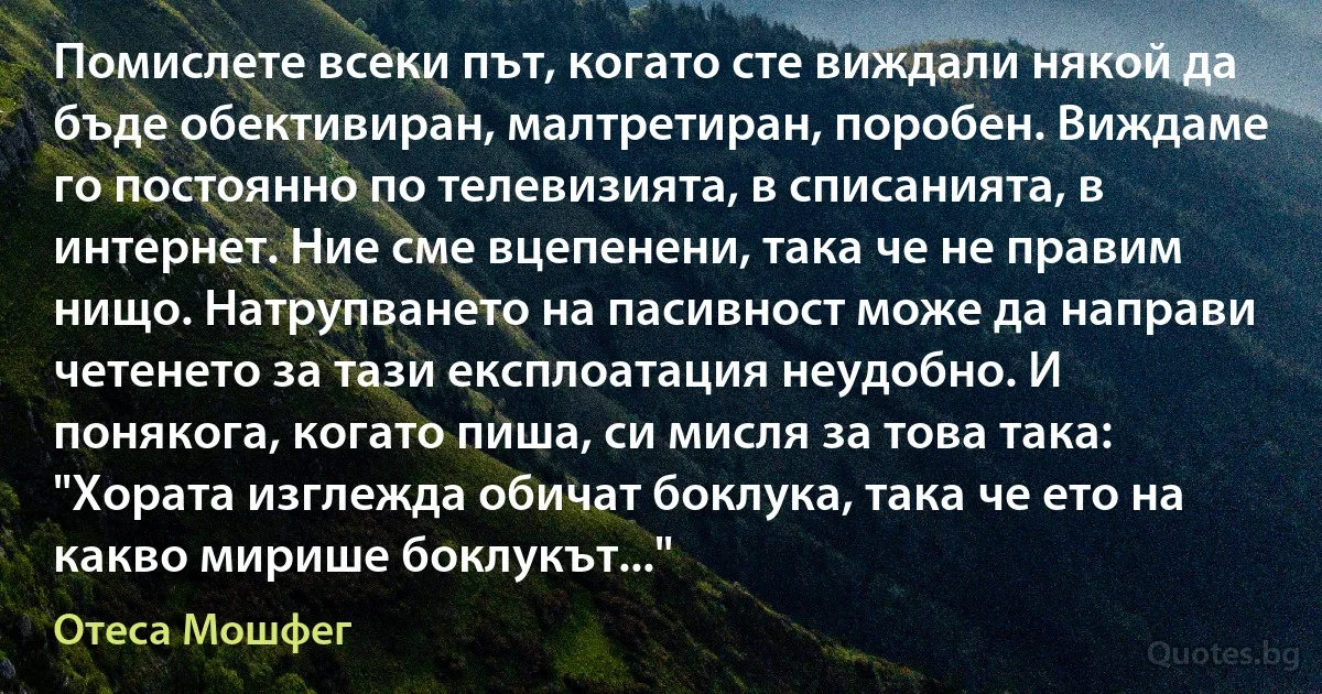 Помислете всеки път, когато сте виждали някой да бъде обективиран, малтретиран, поробен. Виждаме го постоянно по телевизията, в списанията, в интернет. Ние сме вцепенени, така че не правим нищо. Натрупването на пасивност може да направи четенето за тази експлоатация неудобно. И понякога, когато пиша, си мисля за това така: "Хората изглежда обичат боклука, така че ето на какво мирише боклукът..." (Отеса Мошфег)