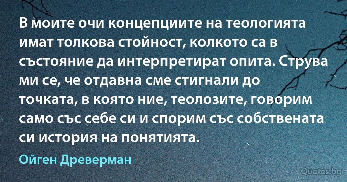 В моите очи концепциите на теологията имат толкова стойност, колкото са в състояние да интерпретират опита. Струва ми се, че отдавна сме стигнали до точката, в която ние, теолозите, говорим само със себе си и спорим със собствената си история на понятията. (Ойген Древерман)