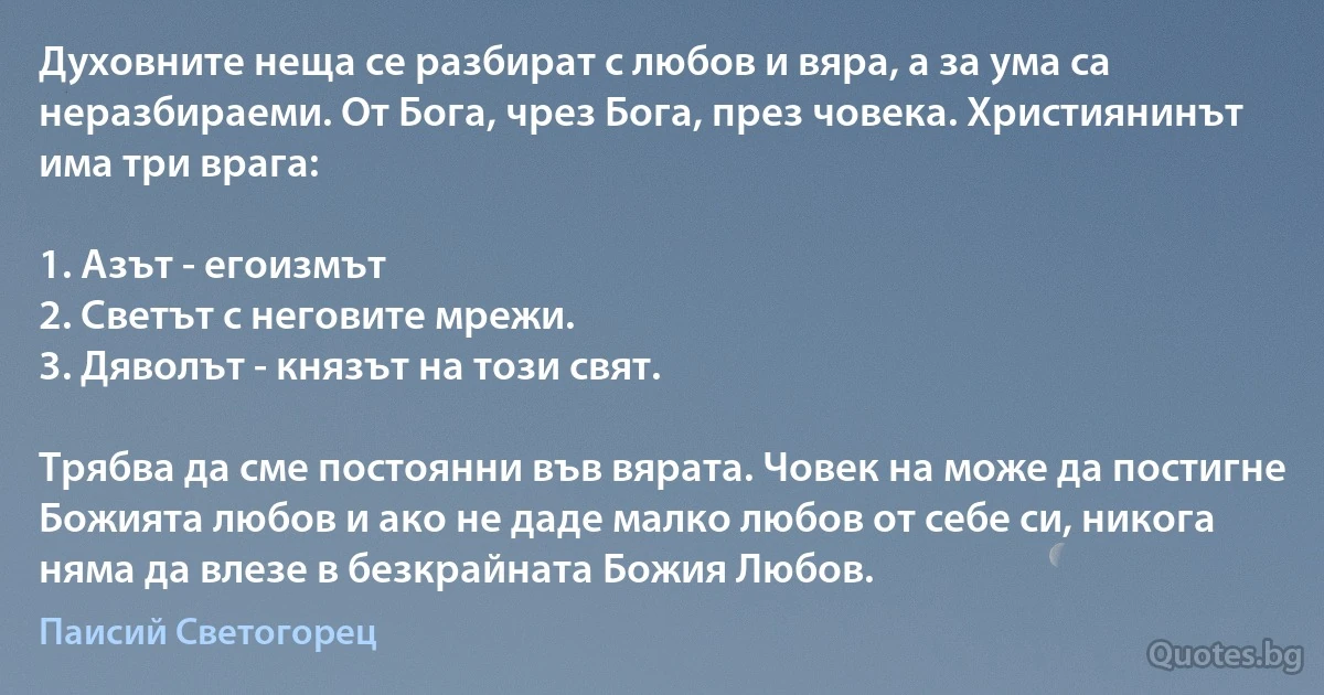 Духовните неща се разбират с любов и вяра, а за ума са неразбираеми. От Бога, чрез Бога, през човека. Християнинът има три врага:

1. Азът - егоизмът
2. Светът с неговите мрежи.
3. Дяволът - князът на този свят.

Трябва да сме постоянни във вярата. Човек на може да постигне Божията любов и ако не даде малко любов от себе си, никога няма да влезе в безкрайната Божия Любов. (Паисий Светогорец)