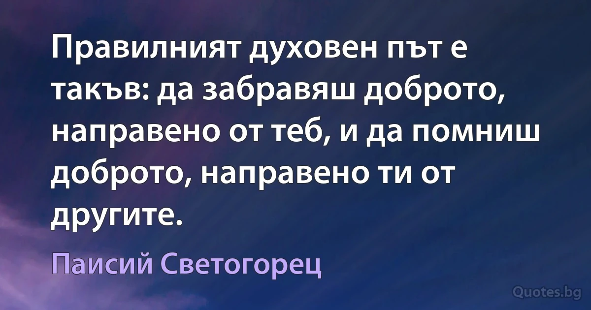 Правилният духовен път е такъв: да забравяш доброто, направено от теб, и да помниш доброто, направено ти от другите. (Паисий Светогорец)