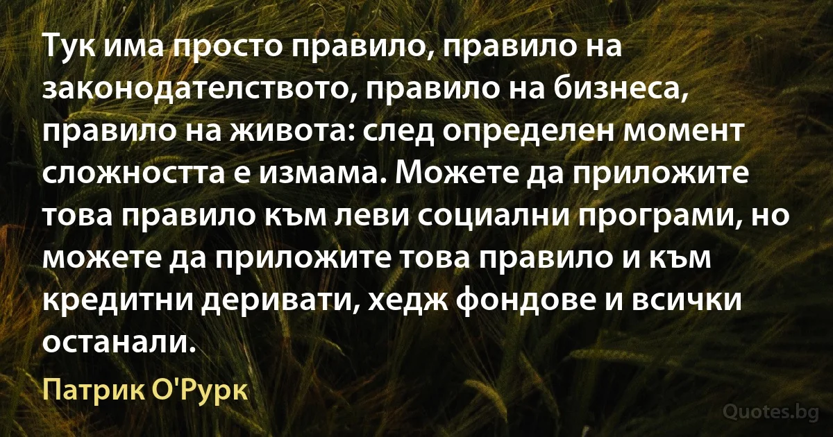 Тук има просто правило, правило на законодателството, правило на бизнеса, правило на живота: след определен момент сложността е измама. Можете да приложите това правило към леви социални програми, но можете да приложите това правило и към кредитни деривати, хедж фондове и всички останали. (Патрик О'Рурк)