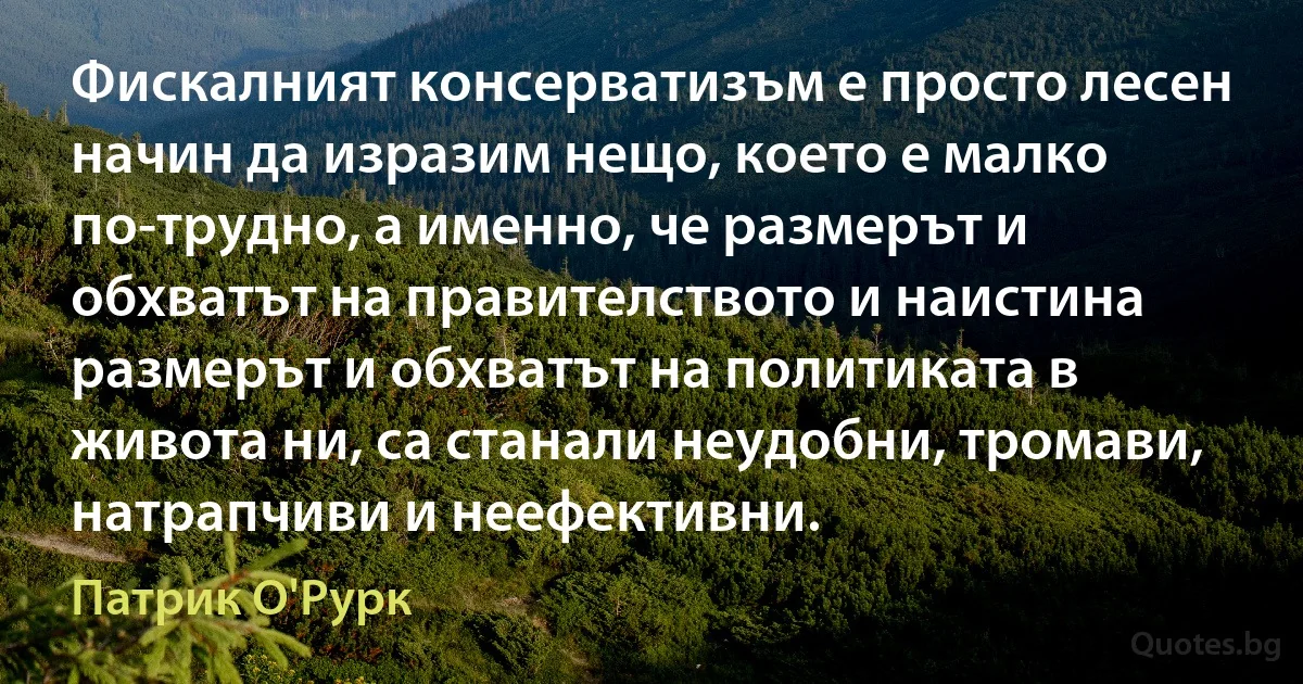 Фискалният консерватизъм е просто лесен начин да изразим нещо, което е малко по-трудно, а именно, че размерът и обхватът на правителството и наистина размерът и обхватът на политиката в живота ни, са станали неудобни, тромави, натрапчиви и неефективни. (Патрик О'Рурк)