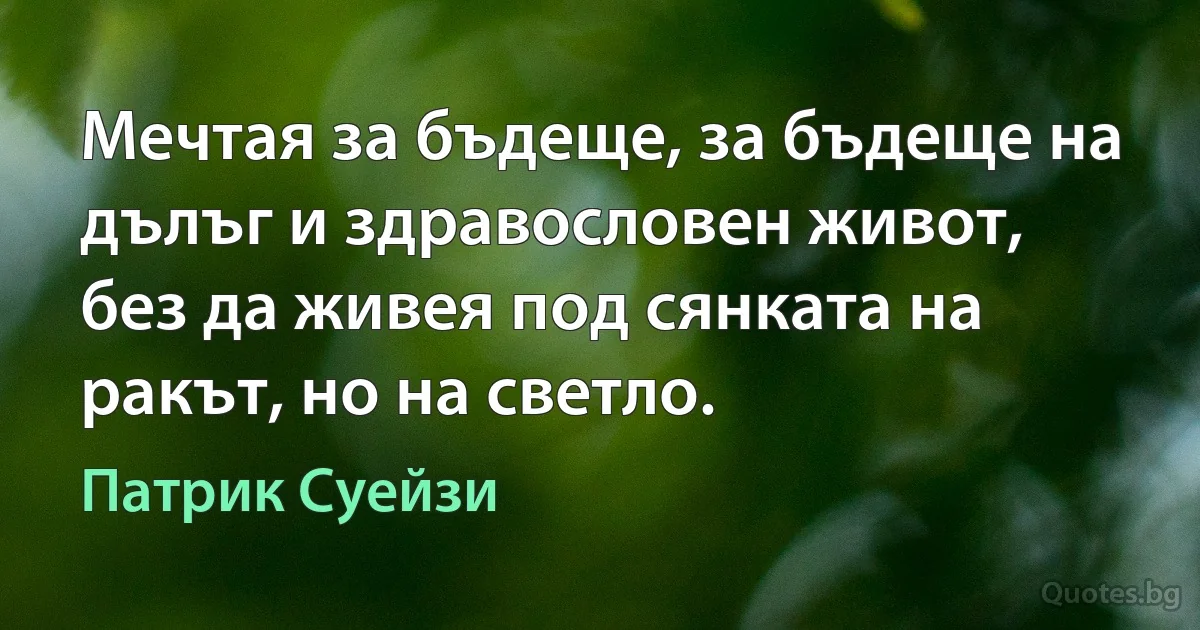 Мечтая за бъдеще, за бъдеще на дълъг и здравословен живот, без да живея под сянката на ракът, но на светло. (Патрик Суейзи)