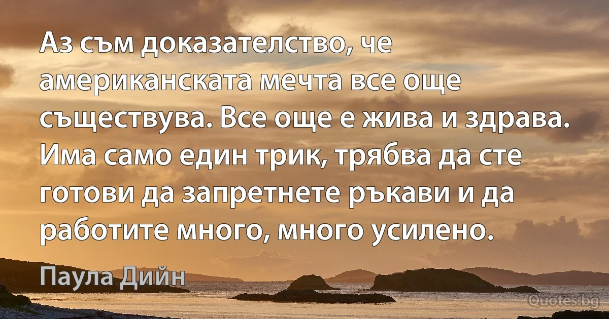 Аз съм доказателство, че американската мечта все още съществува. Все още е жива и здрава. Има само един трик, трябва да сте готови да запретнете ръкави и да работите много, много усилено. (Паула Дийн)