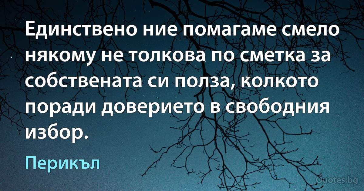 Единствено ние помагаме смело някому не толкова по сметка за собствената си полза, колкото поради доверието в свободния избор. (Перикъл)