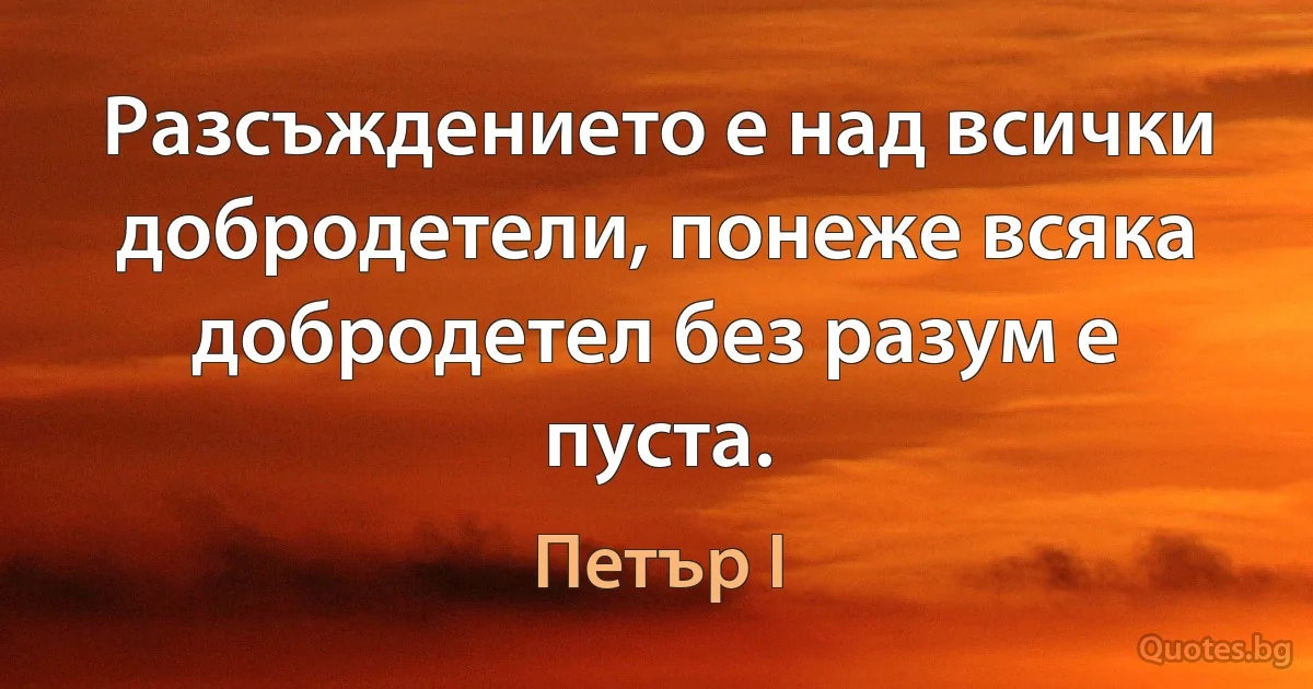 Разсъждението е над всички добродетели, понеже всяка добродетел без разум е пуста. (Петър I)