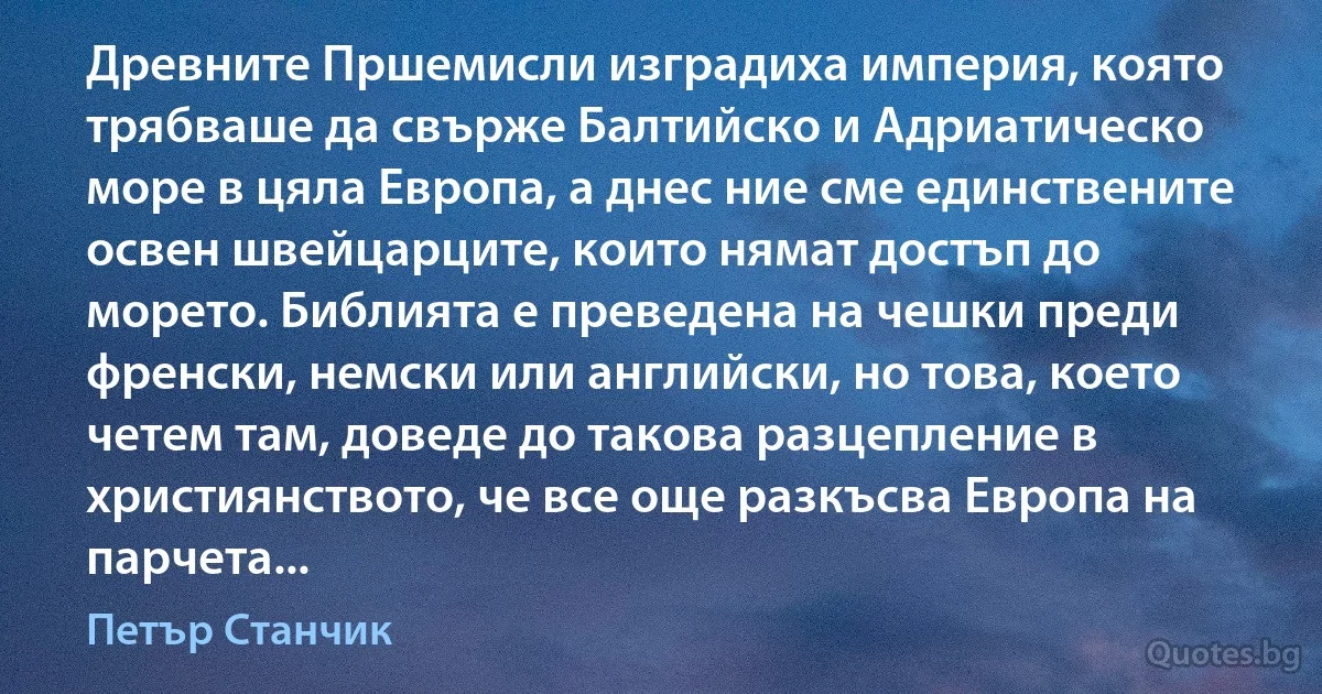 Древните Пршемисли изградиха империя, която трябваше да свърже Балтийско и Адриатическо море в цяла Европа, а днес ние сме единствените освен швейцарците, които нямат достъп до морето. Библията е преведена на чешки преди френски, немски или английски, но това, което четем там, доведе до такова разцепление в християнството, че все още разкъсва Европа на парчета... (Петър Станчик)