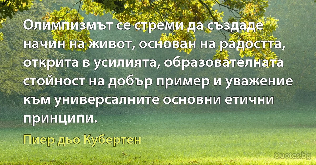 Олимпизмът се стреми да създаде начин на живот, основан на радостта, открита в усилията, образователната стойност на добър пример и уважение към универсалните основни етични принципи. (Пиер дьо Кубертен)