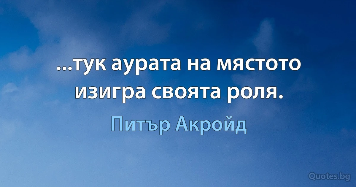 ...тук аурата на мястото изигра своята роля. (Питър Акройд)