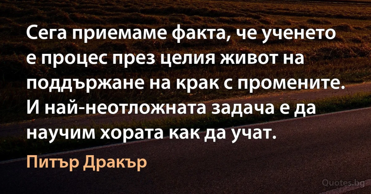 Сега приемаме факта, че ученето е процес през целия живот на поддържане на крак с промените. И най-неотложната задача е да научим хората как да учат. (Питър Дракър)