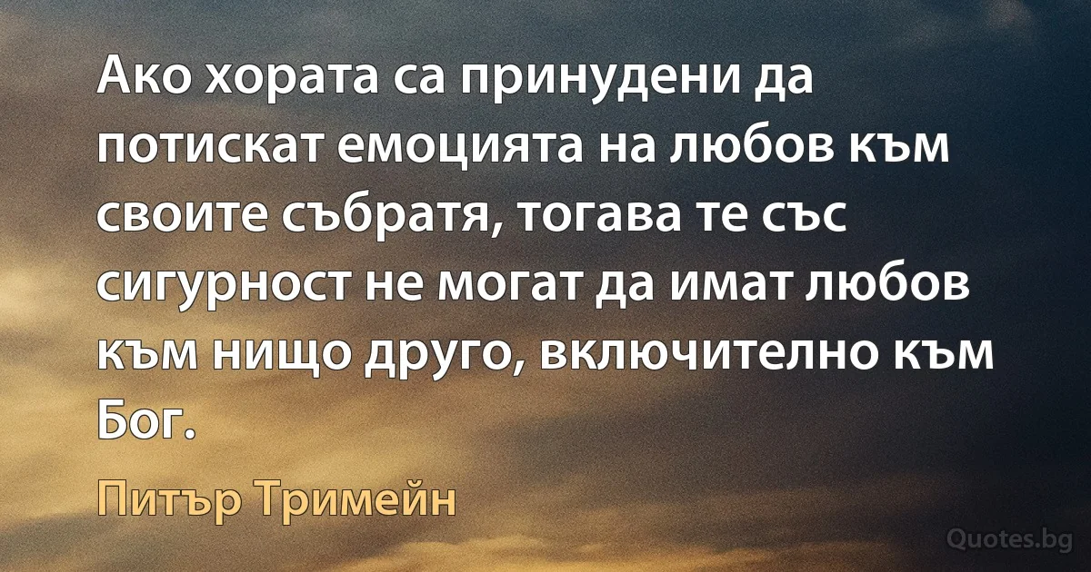 Ако хората са принудени да потискат емоцията на любов към своите събратя, тогава те със сигурност не могат да имат любов към нищо друго, включително към Бог. (Питър Тримейн)