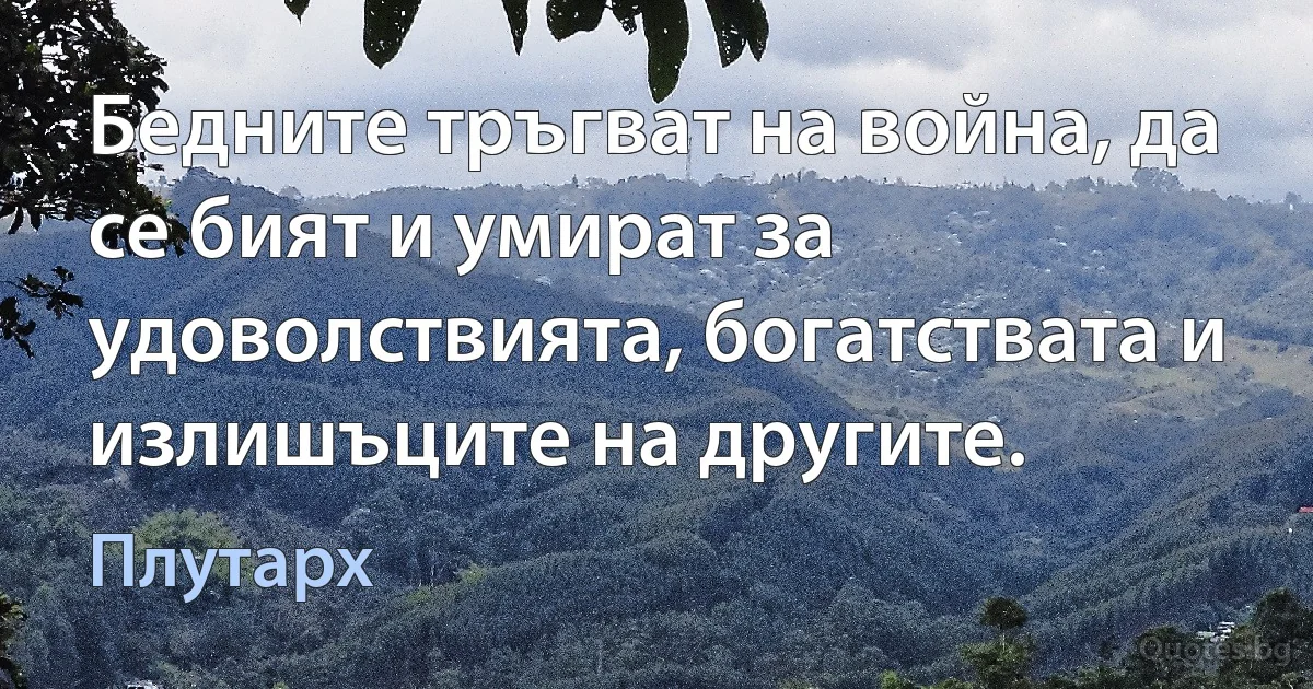 Бедните тръгват на война, да се бият и умират за удоволствията, богатствата и излишъците на другите. (Плутарх)