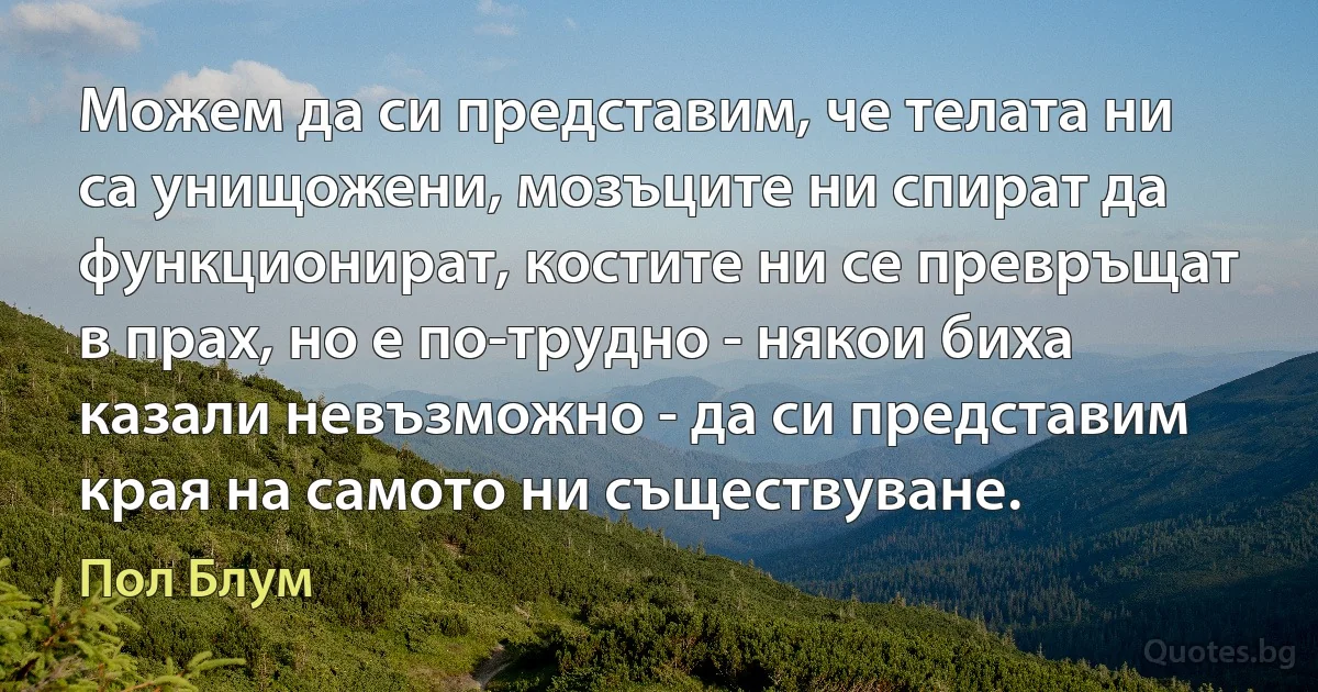 Можем да си представим, че телата ни са унищожени, мозъците ни спират да функционират, костите ни се превръщат в прах, но е по-трудно - някои биха казали невъзможно - да си представим края на самото ни съществуване. (Пол Блум)