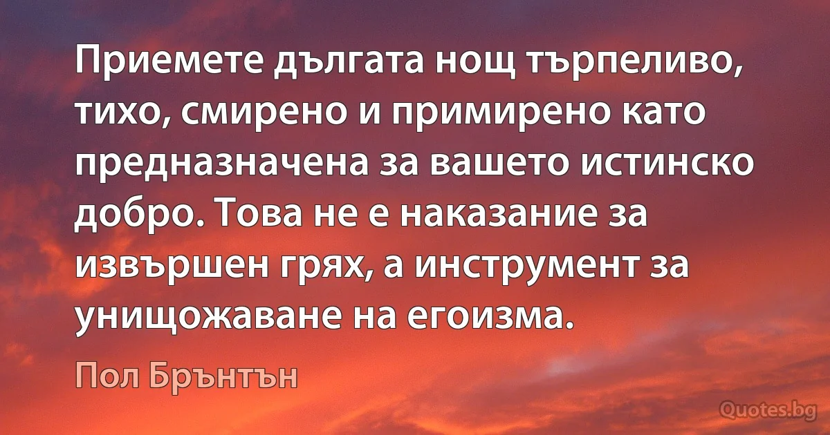 Приемете дългата нощ търпеливо, тихо, смирено и примирено като предназначена за вашето истинско добро. Това не е наказание за извършен грях, а инструмент за унищожаване на егоизма. (Пол Брънтън)