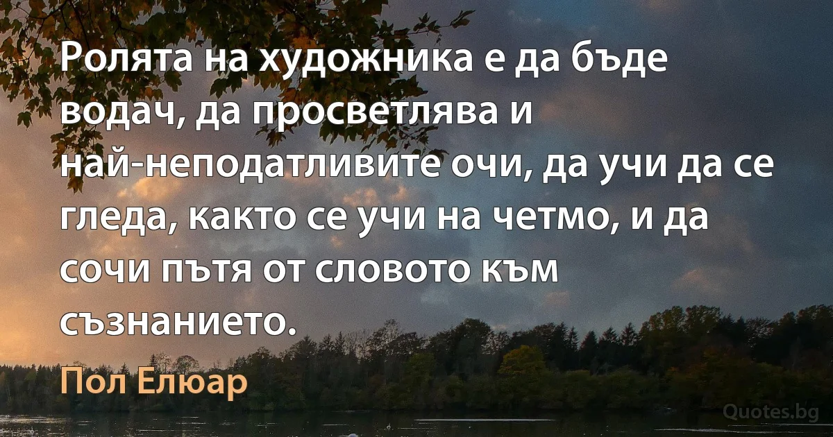 Ролята на художника е да бъде водач, да просветлява и най-неподатливите очи, да учи да се гледа, както се учи на четмо, и да сочи пътя от словото към съзнанието. (Пол Елюар)