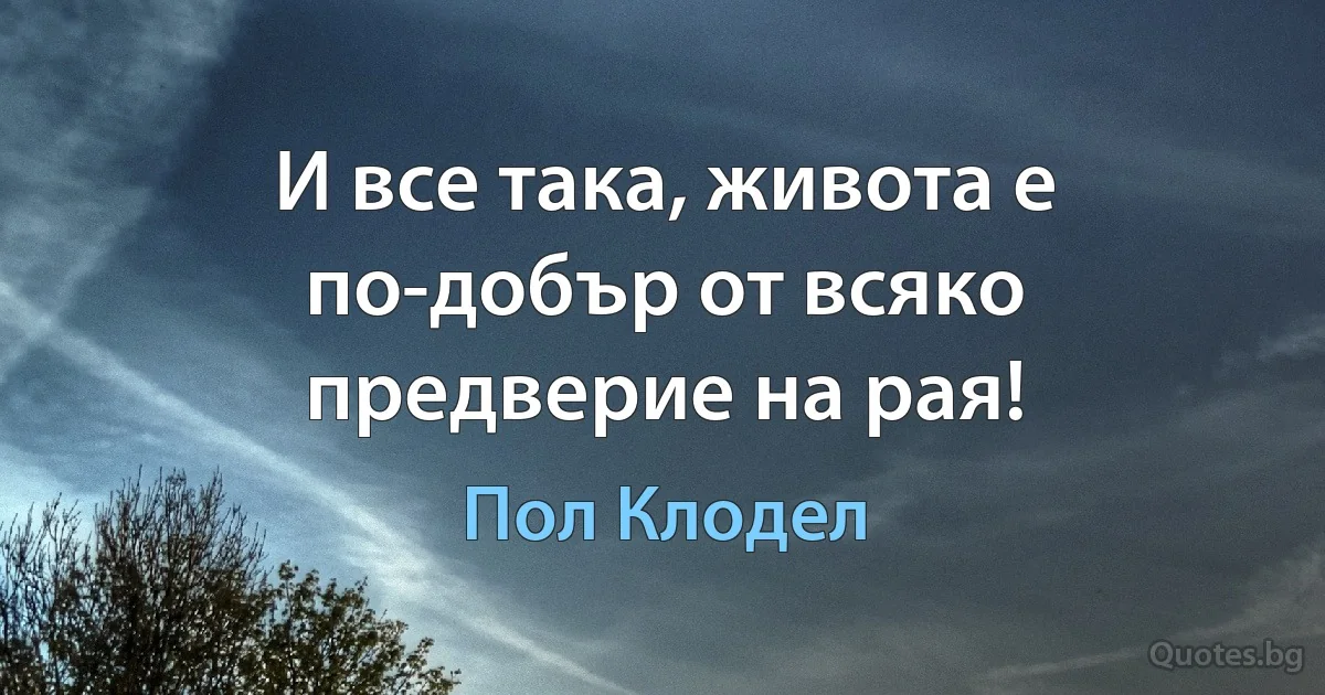 И все така, живота е по-добър от всяко предверие на рая! (Пол Клодел)