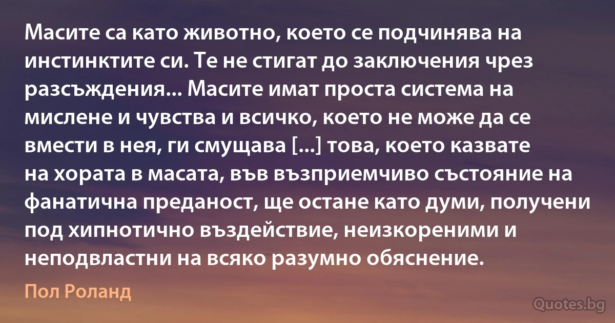 Масите са като животно, което се подчинява на инстинктите си. Те не стигат до заключения чрез разсъждения... Масите имат проста система на мислене и чувства и всичко, което не може да се вмести в нея, ги смущава [...] това, което казвате на хората в масата, във възприемчиво състояние на фанатична преданост, ще остане като думи, получени под хипнотично въздействие, неизкореними и неподвластни на всяко разумно обяснение. (Пол Роланд)