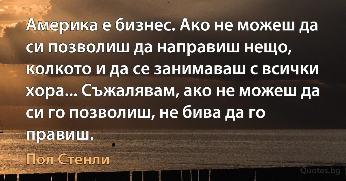 Америка е бизнес. Ако не можеш да си позволиш да направиш нещо, колкото и да се занимаваш с всички хора... Съжалявам, ако не можеш да си го позволиш, не бива да го правиш. (Пол Стенли)