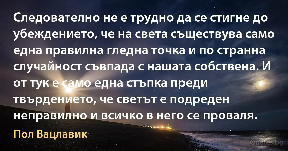 Следователно не е трудно да се стигне до убеждението, че на света съществува само една правилна гледна точка и по странна случайност съвпада с нашата собствена. И от тук е само една стъпка преди твърдението, че светът е подреден неправилно и всичко в него се проваля. (Пол Вацлавик)