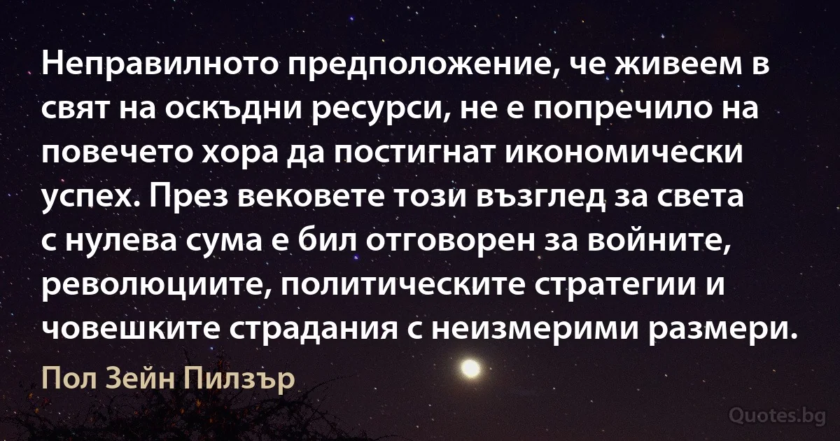 Неправилното предположение, че живеем в свят на оскъдни ресурси, не е попречило на повечето хора да постигнат икономически успех. През вековете този възглед за света с нулева сума е бил отговорен за войните, революциите, политическите стратегии и човешките страдания с неизмерими размери. (Пол Зейн Пилзър)