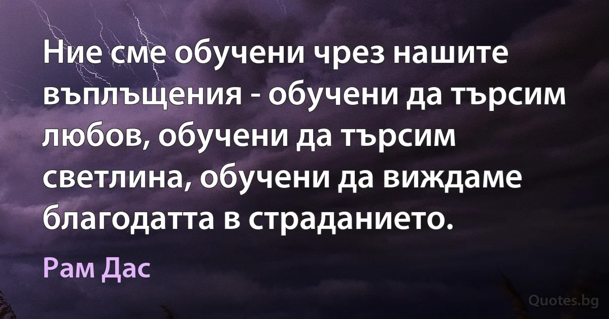 Ние сме обучени чрез нашите въплъщения - обучени да търсим любов, обучени да търсим светлина, обучени да виждаме благодатта в страданието. (Рам Дас)