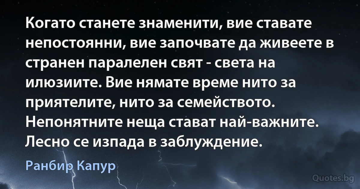 Когато станете знаменити, вие ставате непостоянни, вие започвате да живеете в странен паралелен свят - света на илюзиите. Вие нямате време нито за приятелите, нито за семейството. Непонятните неща стават най-важните. Лесно се изпада в заблуждение. (Ранбир Капур)