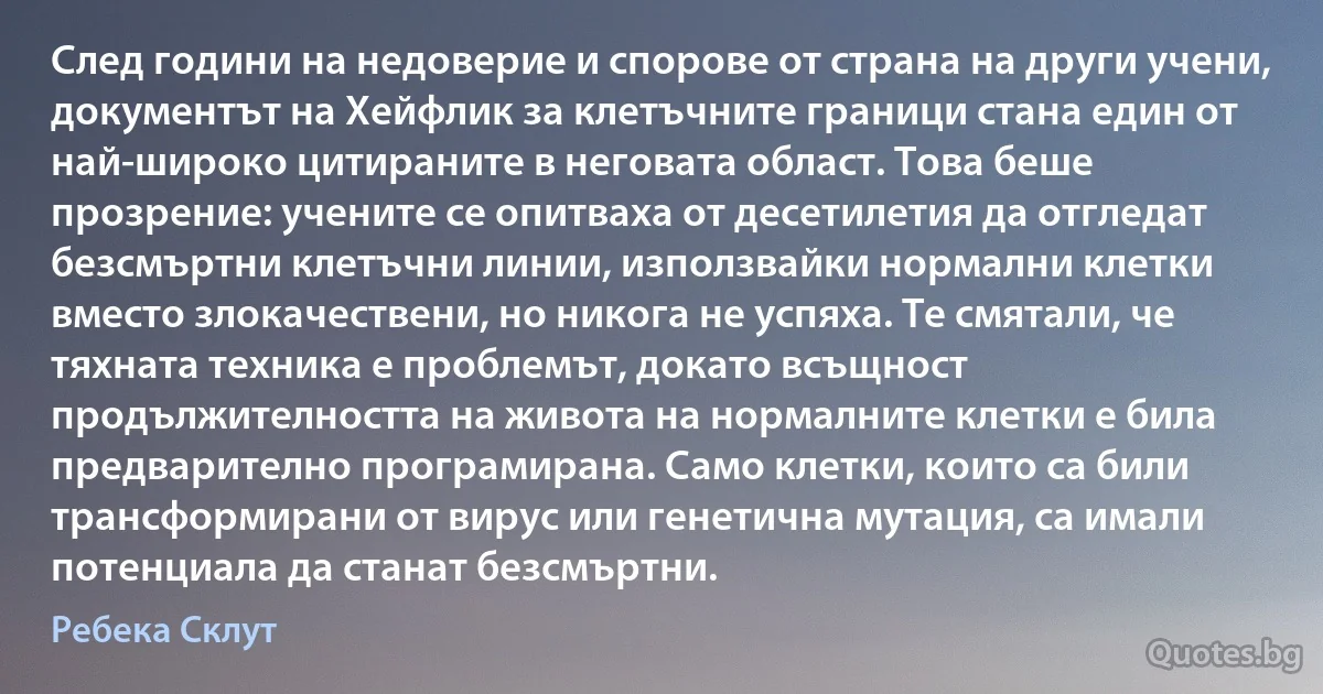 След години на недоверие и спорове от страна на други учени, документът на Хейфлик за клетъчните граници стана един от най-широко цитираните в неговата област. Това беше прозрение: учените се опитваха от десетилетия да отгледат безсмъртни клетъчни линии, използвайки нормални клетки вместо злокачествени, но никога не успяха. Те смятали, че тяхната техника е проблемът, докато всъщност продължителността на живота на нормалните клетки е била предварително програмирана. Само клетки, които са били трансформирани от вирус или генетична мутация, са имали потенциала да станат безсмъртни. (Ребека Склут)