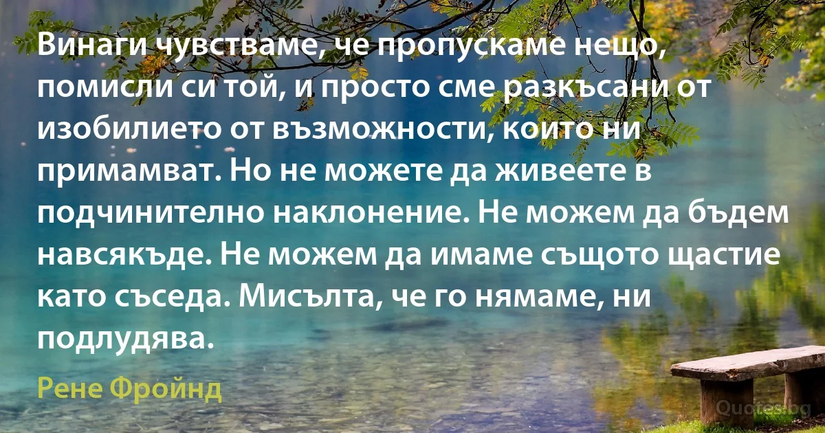 Винаги чувстваме, че пропускаме нещо, помисли си той, и просто сме разкъсани от изобилието от възможности, които ни примамват. Но не можете да живеете в подчинително наклонение. Не можем да бъдем навсякъде. Не можем да имаме същото щастие като съседа. Мисълта, че го нямаме, ни подлудява. (Рене Фройнд)