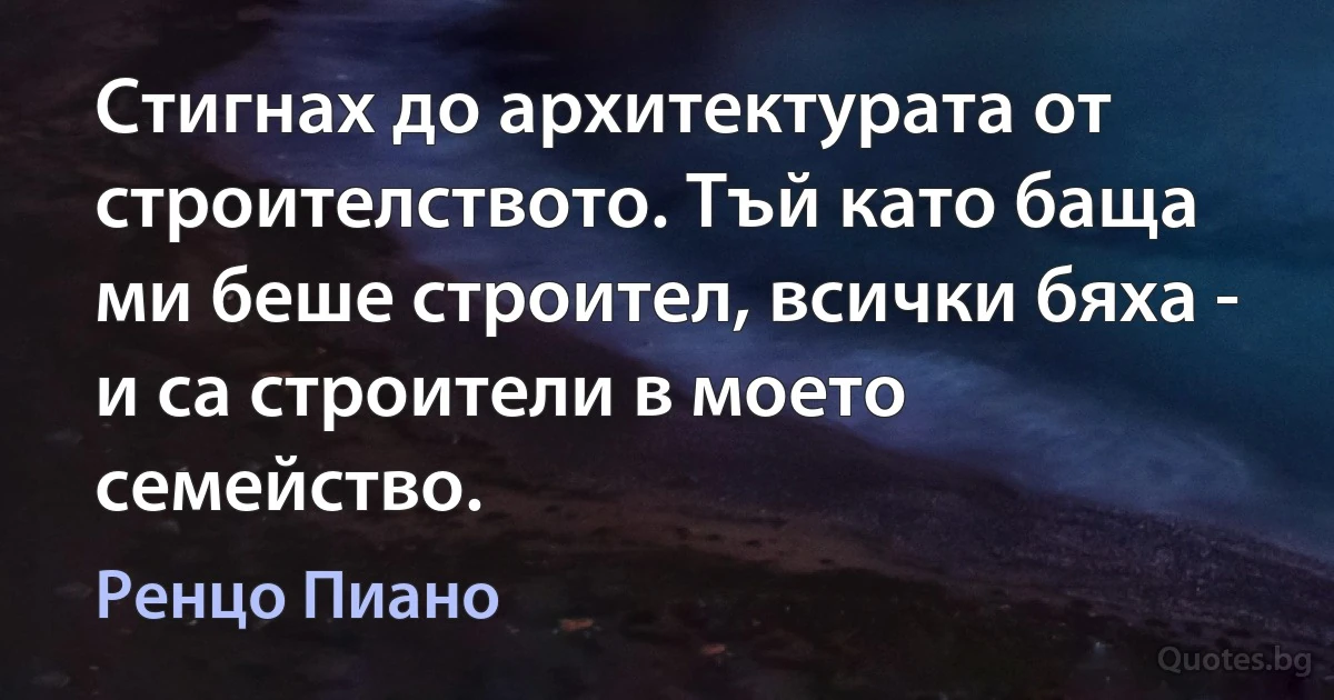 Стигнах до архитектурата от строителството. Тъй като баща ми беше строител, всички бяха - и са строители в моето семейство. (Ренцо Пиано)