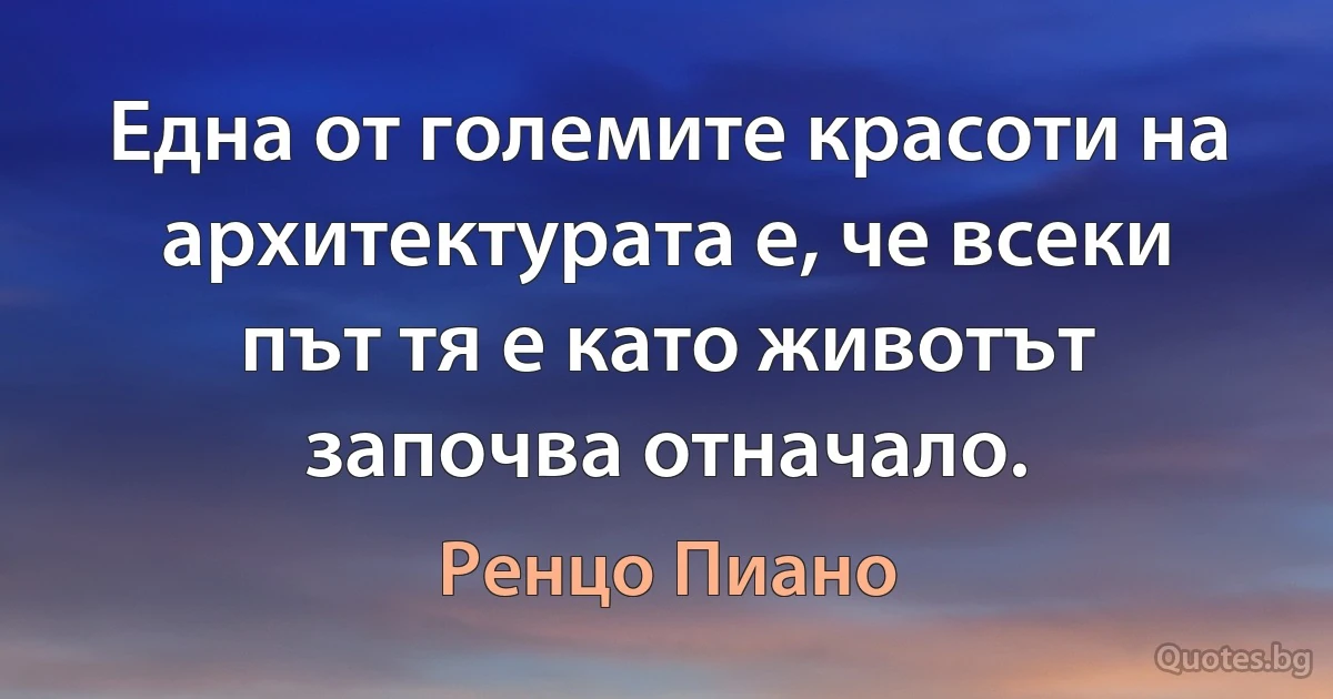 Една от големите красоти на архитектурата е, че всеки път тя е като животът започва отначало. (Ренцо Пиано)