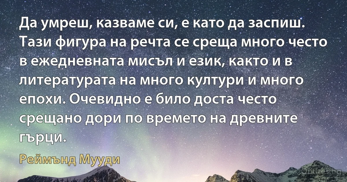 Да умреш, казваме си, е като да заспиш. Тази фигура на речта се среща много често в ежедневната мисъл и език, както и в литературата на много култури и много епохи. Очевидно е било доста често срещано дори по времето на древните гърци. (Реймънд Мууди)